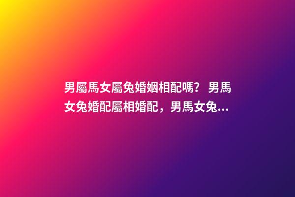 男屬馬女屬兔婚姻相配嗎？ 男馬女兔婚配屬相婚配，男馬女兔婚配如何